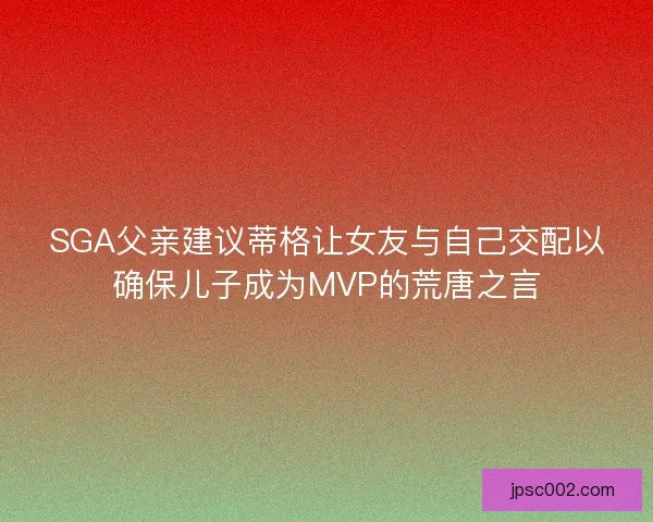 SGA父亲建议蒂格让女友与自己交配以确保儿子成为MVP的荒唐之言