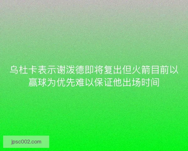 乌杜卡表示谢泼德即将复出但火箭目前以赢球为优先难以保证他出场时间