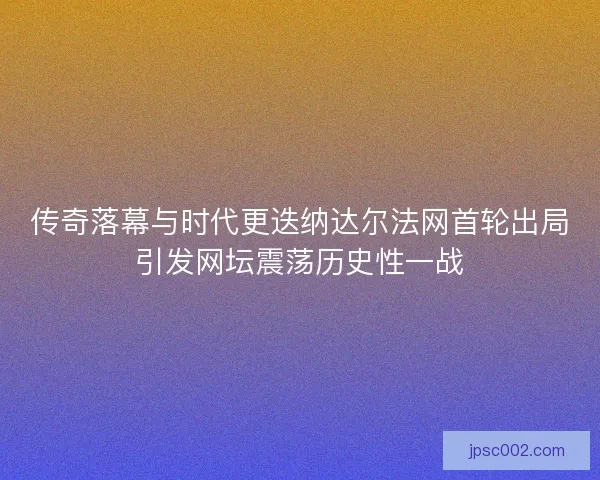 传奇落幕与时代更迭纳达尔法网首轮出局引发网坛震荡历史性一战