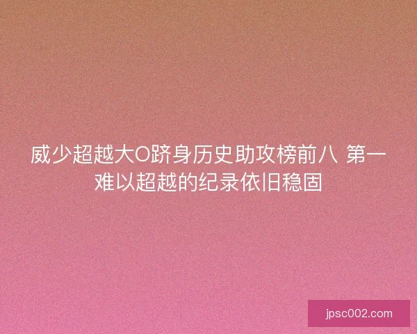 威少超越大O跻身历史助攻榜前八 第一难以超越的纪录依旧稳固