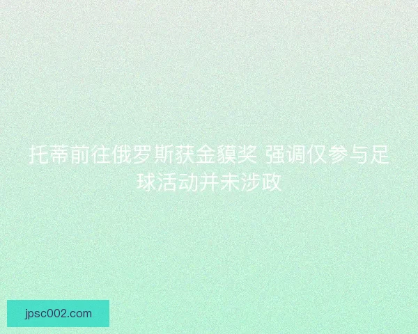 托蒂前往俄罗斯获金貘奖 强调仅参与足球活动并未涉政