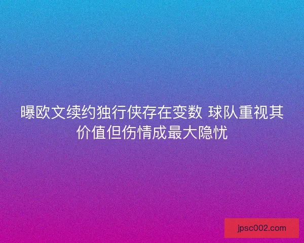 曝欧文续约独行侠存在变数 球队重视其价值但伤情成最大隐忧 曝欧文续约独行侠存在变数 球队重视其价值但伤情成最大隐忧