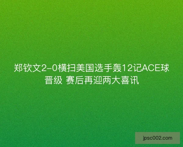 郑钦文2-0横扫美国选手轰12记ACE球晋级 赛后再迎两大喜讯 郑钦文2-0横扫美国选手轰12记ACE球晋级 赛后再迎两大喜讯