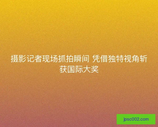 摄影记者现场抓拍瞬间 凭借独特视角斩获国际大奖 摄影记者现场抓拍瞬间 凭借独特视角斩获国际大奖