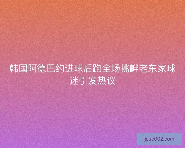 韩国阿德巴约进球后跑全场挑衅老东家球迷引发热议