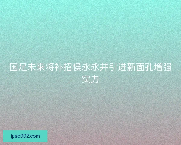 国足未来将补招侯永永并引进新面孔增强实力
