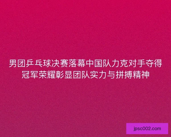 男团乒乓球决赛落幕中国队力克对手夺得冠军荣耀彰显团队实力与拼搏精神