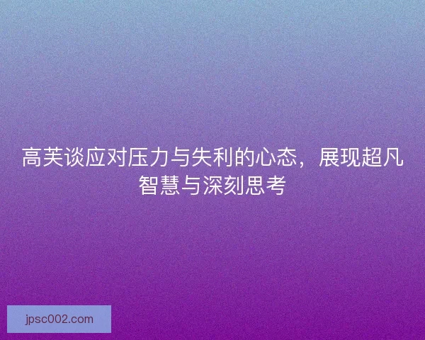 高芙谈应对压力与失利的心态，展现超凡智慧与深刻思考