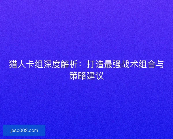 猎人卡组深度解析：打造最强战术组合与策略建议