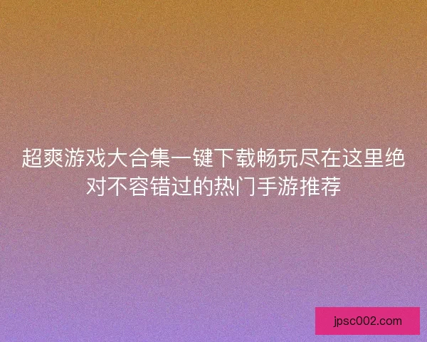 超爽游戏大合集一键下载畅玩尽在这里绝对不容错过的热门手游推荐 超爽游戏大合集一键下载畅玩尽在这里绝对不容错过的热门手游推荐