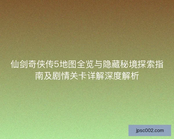 仙剑奇侠传5地图全览与隐藏秘境探索指南及剧情关卡详解深度解析
