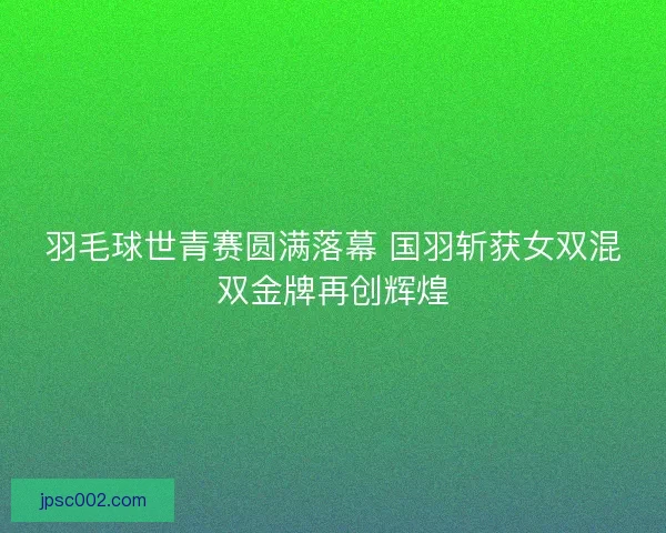羽毛球世青赛圆满落幕 国羽斩获女双混双金牌再创辉煌