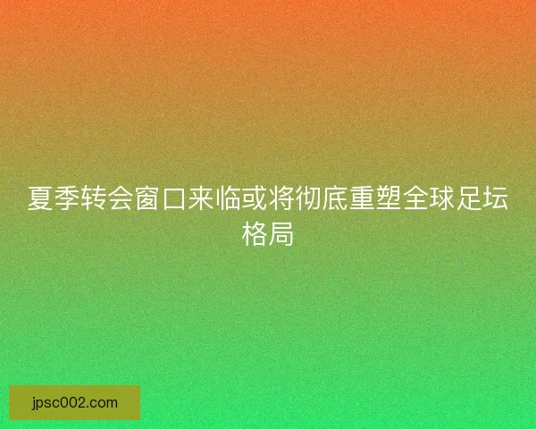 夏季转会窗口来临或将彻底重塑全球足坛格局