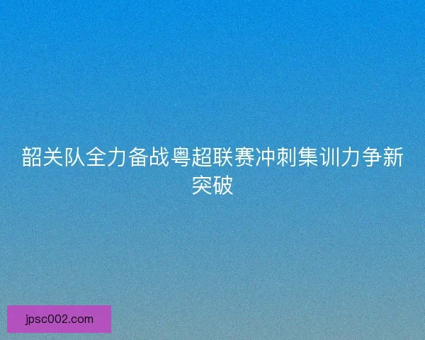 韶关队全力备战粤超联赛冲刺集训力争新突破