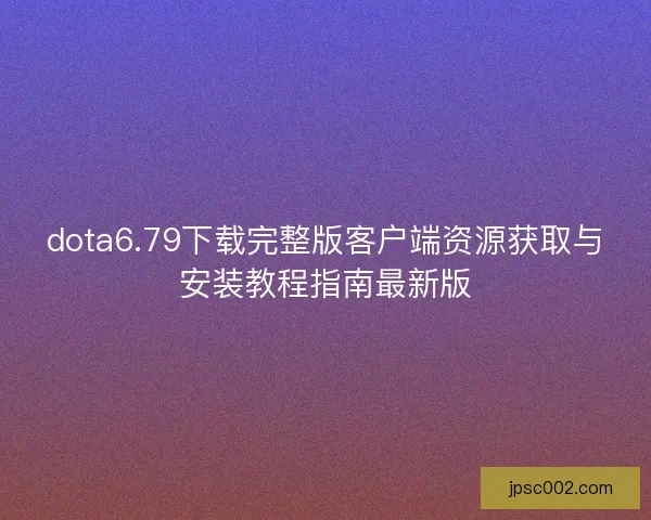dota6.79下载完整版客户端资源获取与安装教程指南最新版