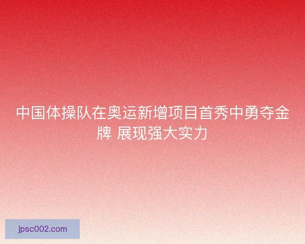 中国体操队在奥运新增项目首秀中勇夺金牌 展现强大实力