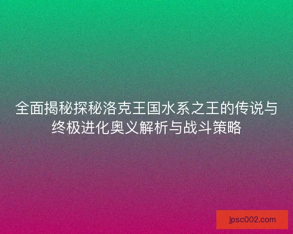 全面揭秘探秘洛克王国水系之王的传说与终极进化奥义解析与战斗策略