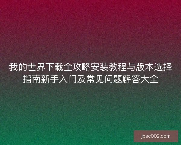我的世界下载全攻略安装教程与版本选择指南新手入门及常见问题解答大全 我的世界下载全攻略安装教程与版本选择指南新手入门及常见问题解答大全
