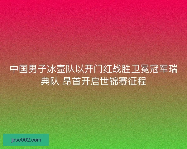 中国男子冰壶队以开门红战胜卫冕冠军瑞典队 昂首开启世锦赛征程 中国男子冰壶队以开门红战胜卫冕冠军瑞典队 昂首开启世锦赛征程