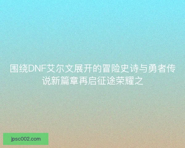 围绕DNF艾尔文展开的冒险史诗与勇者传说新篇章再启征途荣耀之 围绕DNF艾尔文展开的冒险史诗与勇者传说新篇章再启征途荣耀之