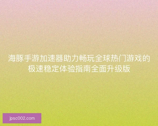 海豚手游加速器助力畅玩全球热门游戏的极速稳定体验指南全面升级版