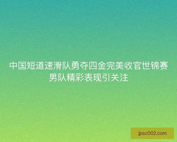 中国短道速滑队勇夺四金完美收官世锦赛男队精彩表现引关注 中国短道速滑队勇夺四金完美收官世锦赛男队精彩表现引关注