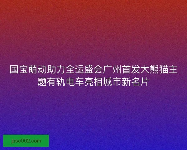 国宝萌动助力全运盛会广州首发大熊猫主题有轨电车亮相城市新名片 国宝萌动助力全运盛会广州首发大熊猫主题有轨电车亮相城市新名片