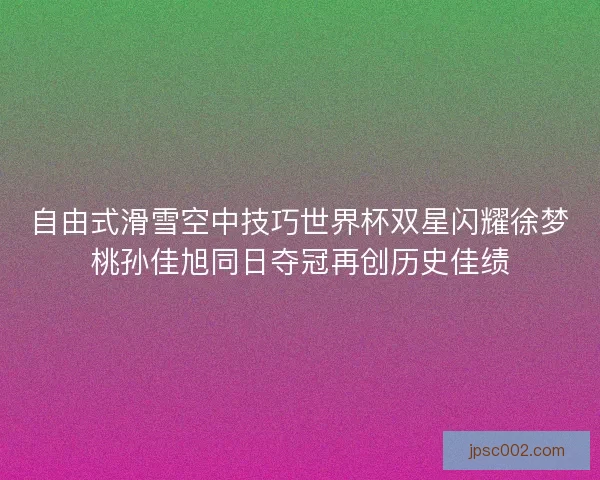 自由式滑雪空中技巧世界杯双星闪耀徐梦桃孙佳旭同日夺冠再创历史佳绩