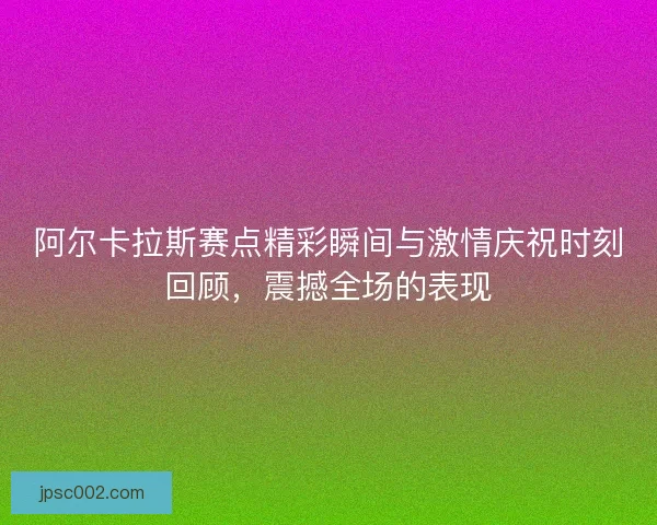 阿尔卡拉斯赛点精彩瞬间与激情庆祝时刻回顾，震撼全场的表现