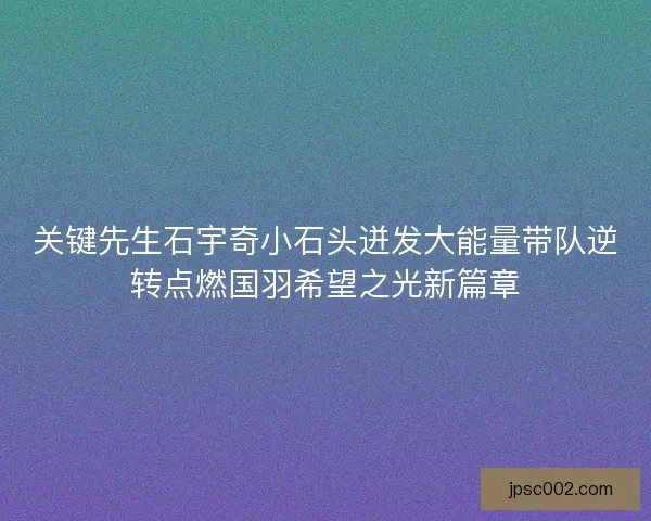 关键先生石宇奇小石头迸发大能量带队逆转点燃国羽希望之光新篇章