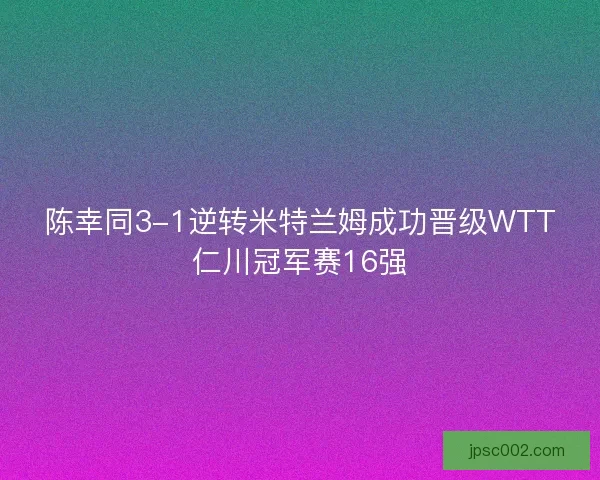 陈幸同3-1逆转米特兰姆成功晋级WTT仁川冠军赛16强 陈幸同3-1逆转米特兰姆成功晋级WTT仁川冠军赛16强
