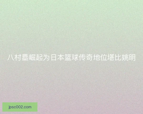 八村塁崛起为日本篮球传奇地位堪比姚明