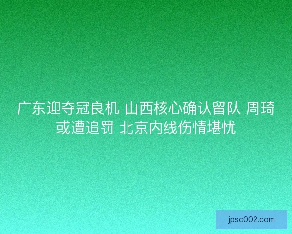 广东迎夺冠良机 山西核心确认留队 周琦或遭追罚 北京内线伤情堪忧