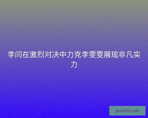 李闫在激烈对决中力克李雯雯展现非凡实力