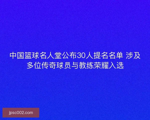 中国篮球名人堂公布30人提名名单 涉及多位传奇球员与教练荣耀入选