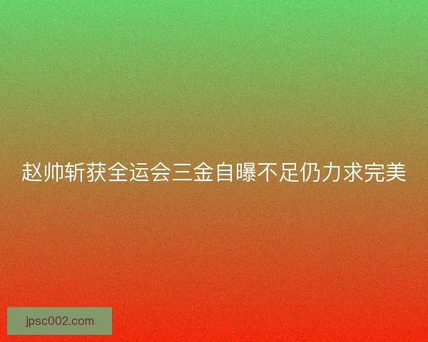 赵帅斩获全运会三金自曝不足仍力求完美 赵帅斩获全运会三金自曝不足仍力求完美