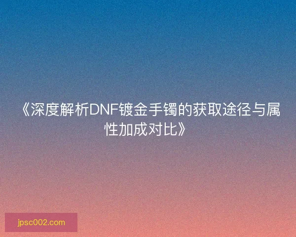 《深度解析DNF镀金手镯的获取途径与属性加成对比》