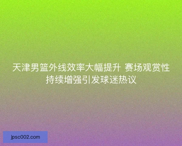 天津男篮外线效率大幅提升 赛场观赏性持续增强引发球迷热议