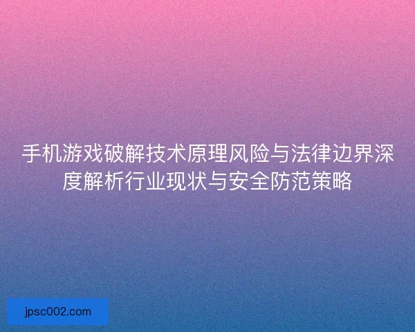 手机游戏破解技术原理风险与法律边界深度解析行业现状与安全防范策略